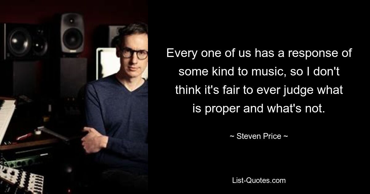 Every one of us has a response of some kind to music, so I don't think it's fair to ever judge what is proper and what's not. — © Steven Price