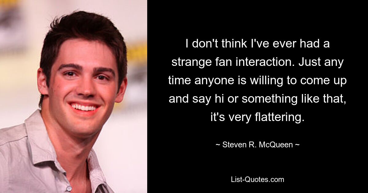 I don't think I've ever had a strange fan interaction. Just any time anyone is willing to come up and say hi or something like that, it's very flattering. — © Steven R. McQueen