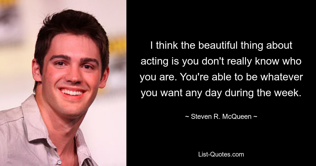 I think the beautiful thing about acting is you don't really know who you are. You're able to be whatever you want any day during the week. — © Steven R. McQueen