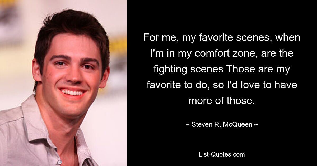 For me, my favorite scenes, when I'm in my comfort zone, are the fighting scenes Those are my favorite to do, so I'd love to have more of those. — © Steven R. McQueen