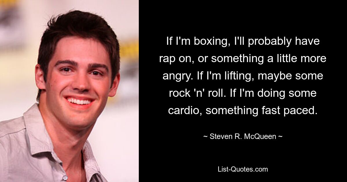 If I'm boxing, I'll probably have rap on, or something a little more angry. If I'm lifting, maybe some rock 'n' roll. If I'm doing some cardio, something fast paced. — © Steven R. McQueen