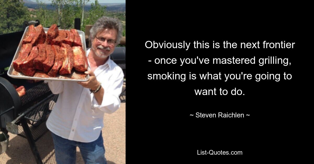 Obviously this is the next frontier - once you've mastered grilling, smoking is what you're going to want to do. — © Steven Raichlen