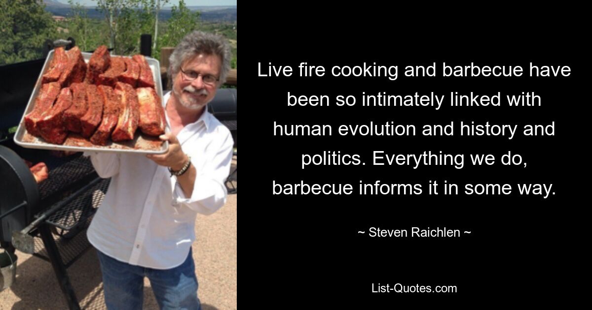 Live fire cooking and barbecue have been so intimately linked with human evolution and history and politics. Everything we do, barbecue informs it in some way. — © Steven Raichlen