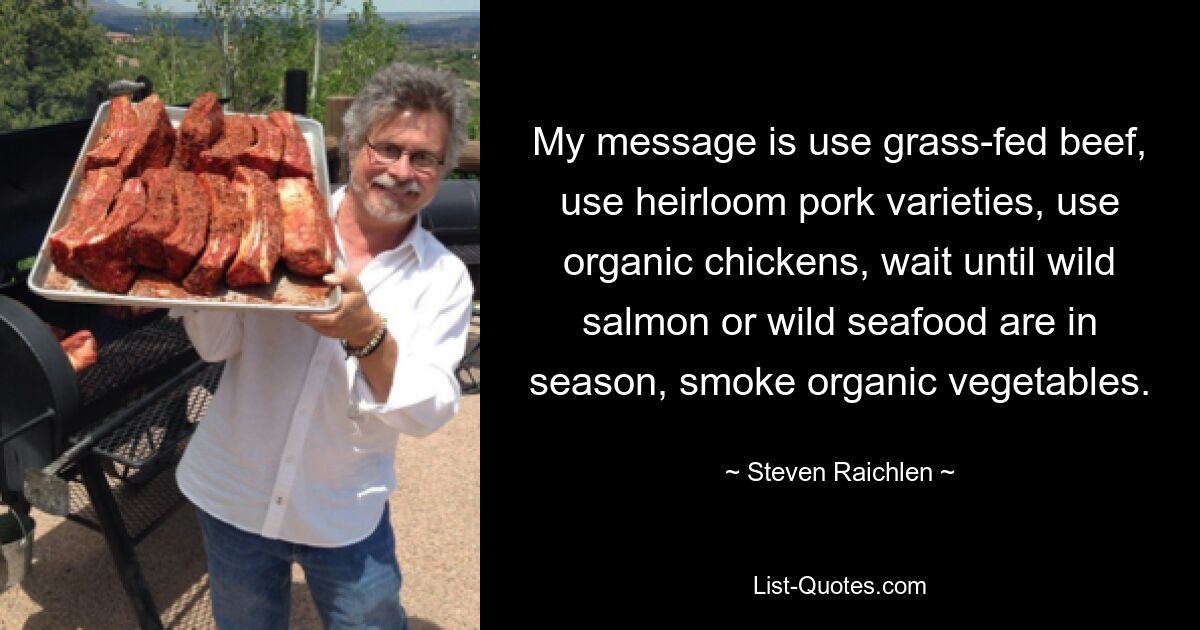 My message is use grass-fed beef, use heirloom pork varieties, use organic chickens, wait until wild salmon or wild seafood are in season, smoke organic vegetables. — © Steven Raichlen