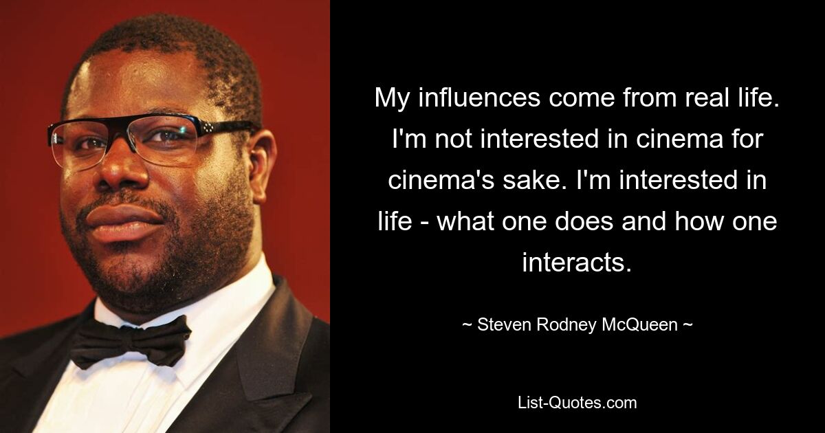 My influences come from real life. I'm not interested in cinema for cinema's sake. I'm interested in life - what one does and how one interacts. — © Steven Rodney McQueen