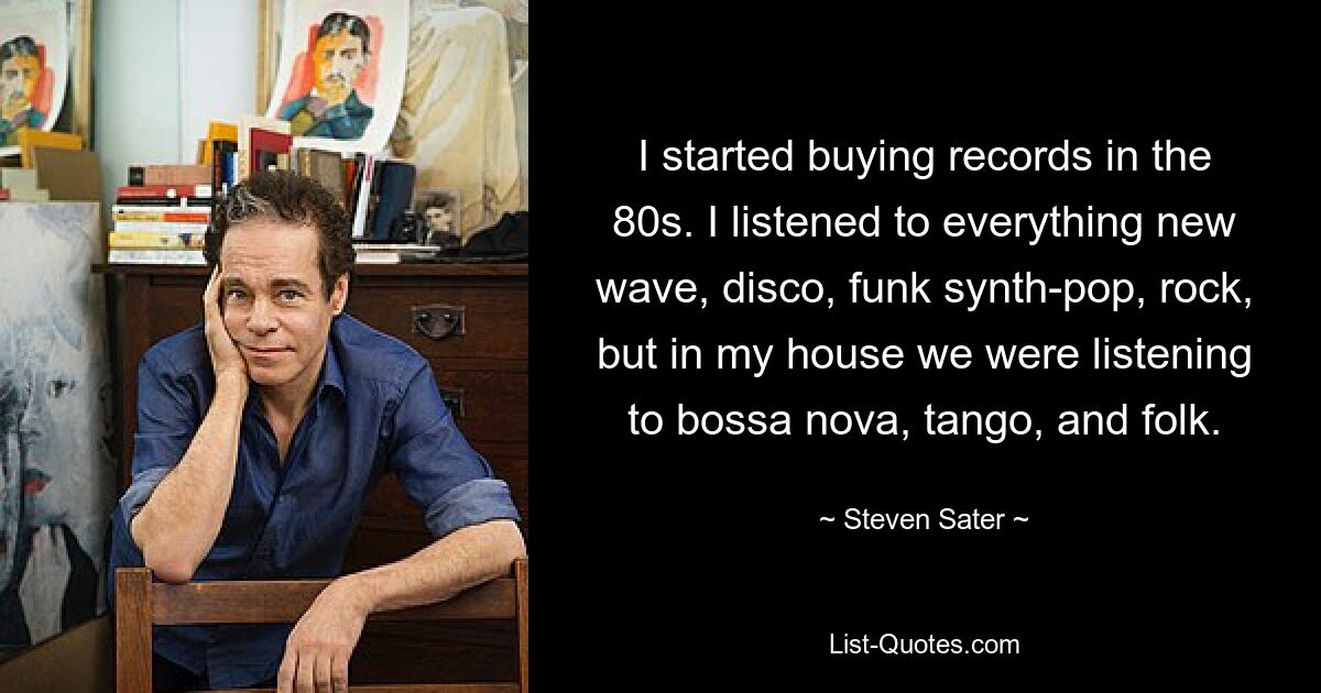 I started buying records in the 80s. I listened to everything new wave, disco, funk synth-pop, rock, but in my house we were listening to bossa nova, tango, and folk. — © Steven Sater