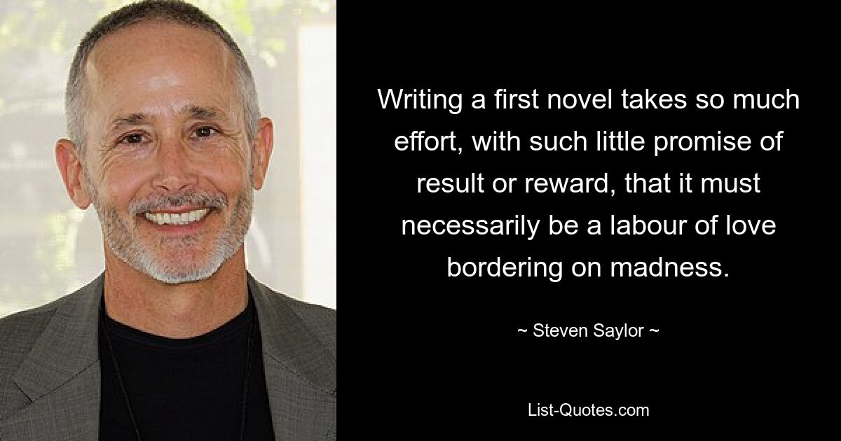 Writing a first novel takes so much effort, with such little promise of result or reward, that it must necessarily be a labour of love bordering on madness. — © Steven Saylor