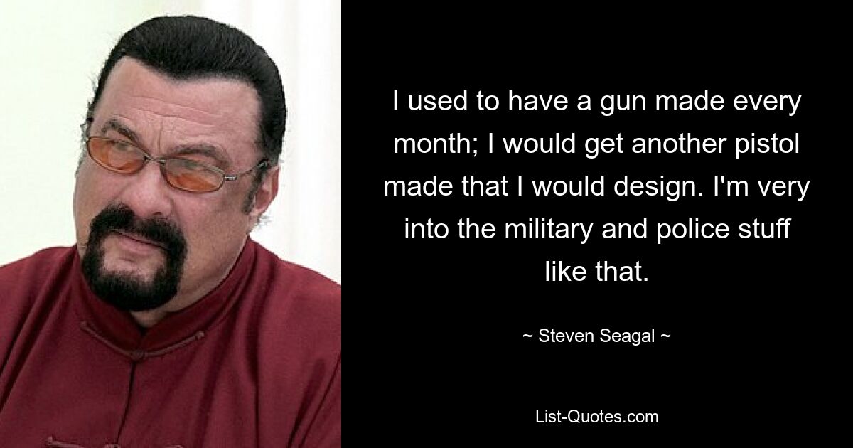 I used to have a gun made every month; I would get another pistol made that I would design. I'm very into the military and police stuff like that. — © Steven Seagal