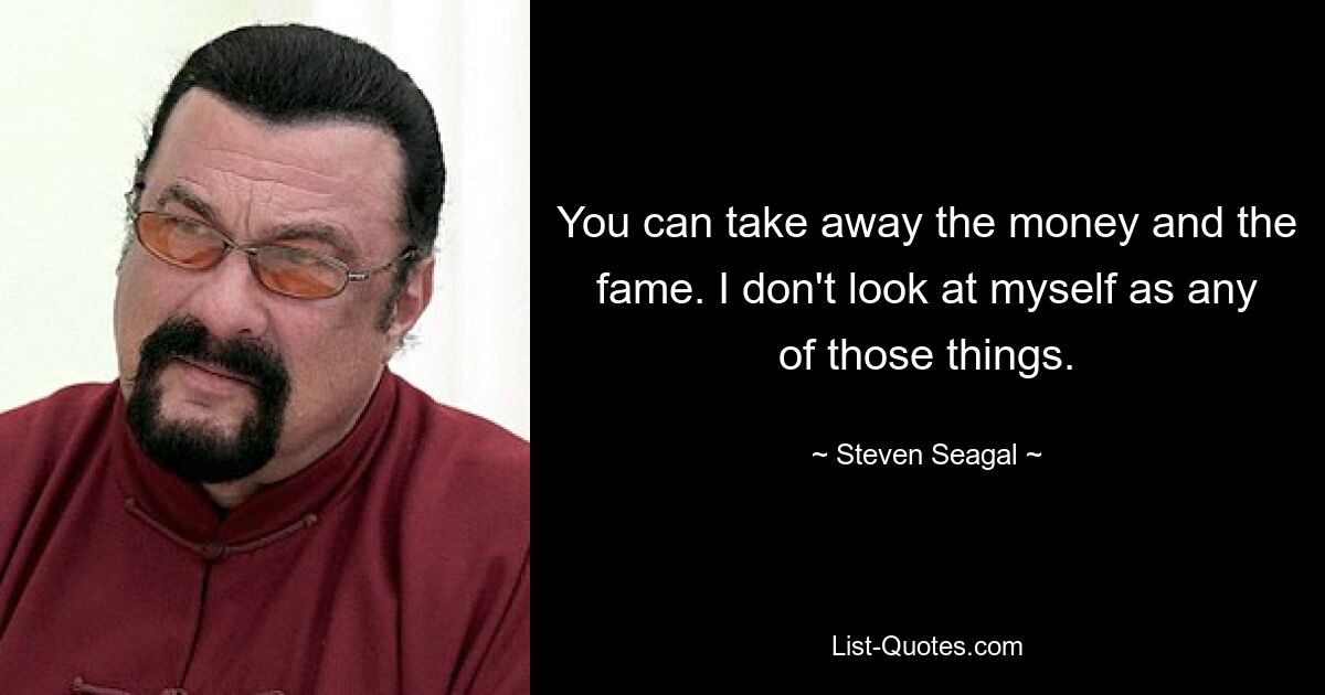 You can take away the money and the fame. I don't look at myself as any of those things. — © Steven Seagal