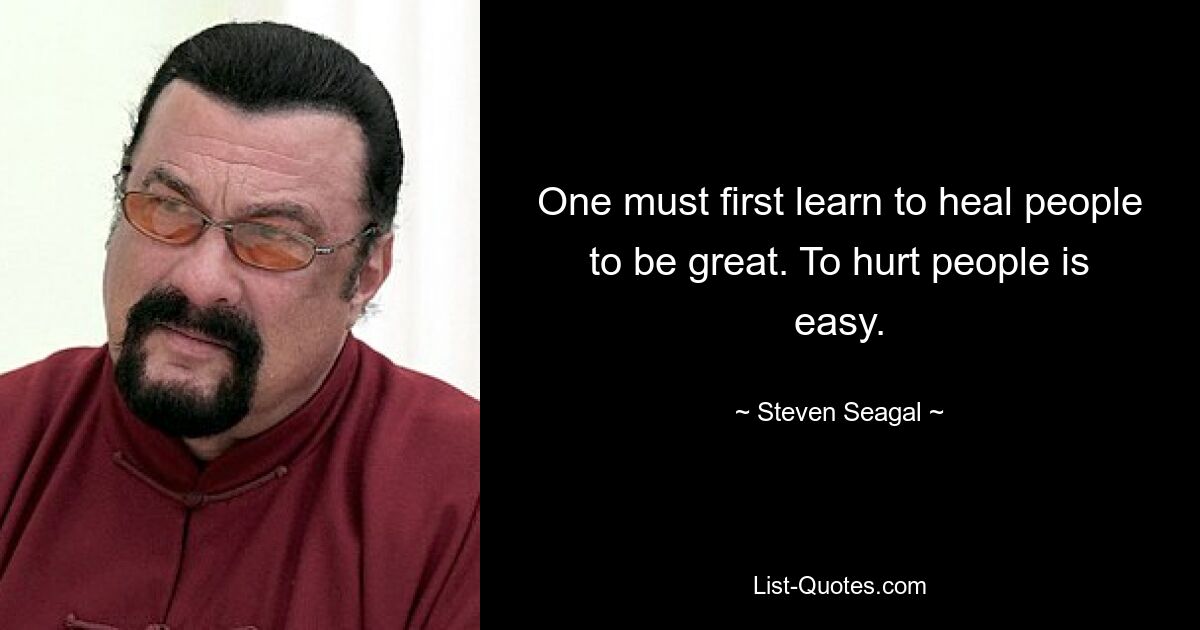 One must first learn to heal people to be great. To hurt people is easy. — © Steven Seagal