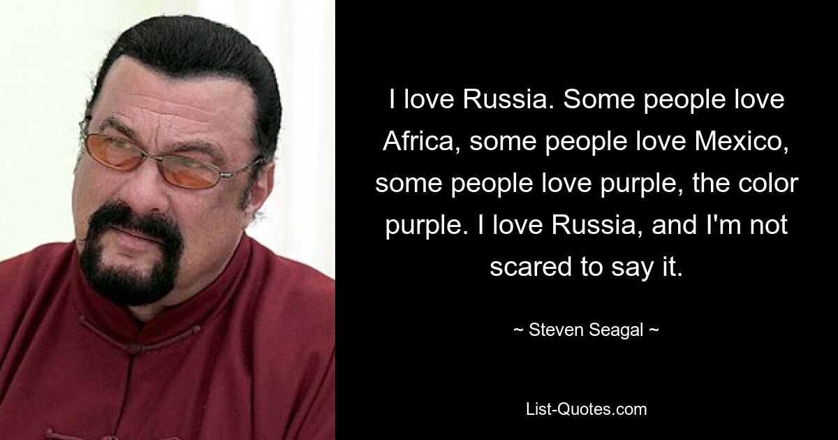 I love Russia. Some people love Africa, some people love Mexico, some people love purple, the color purple. I love Russia, and I'm not scared to say it. — © Steven Seagal