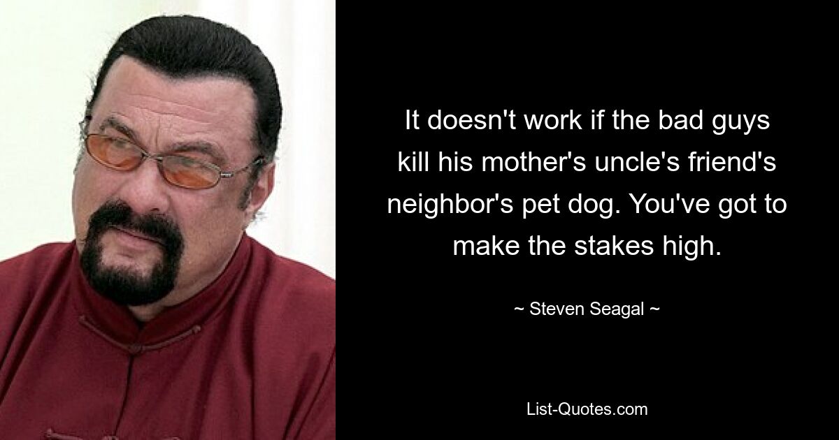 It doesn't work if the bad guys kill his mother's uncle's friend's neighbor's pet dog. You've got to make the stakes high. — © Steven Seagal