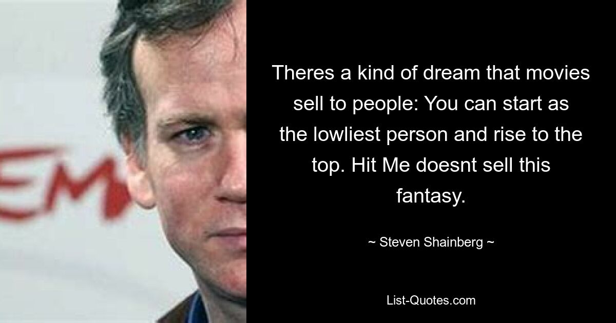 Theres a kind of dream that movies sell to people: You can start as the lowliest person and rise to the top. Hit Me doesnt sell this fantasy. — © Steven Shainberg