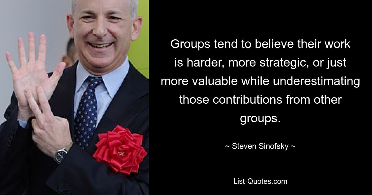 Groups tend to believe their work is harder, more strategic, or just more valuable while underestimating those contributions from other groups. — © Steven Sinofsky