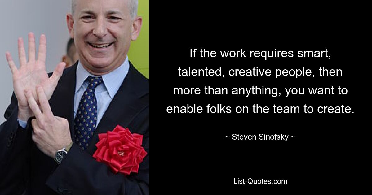 If the work requires smart, talented, creative people, then more than anything, you want to enable folks on the team to create. — © Steven Sinofsky