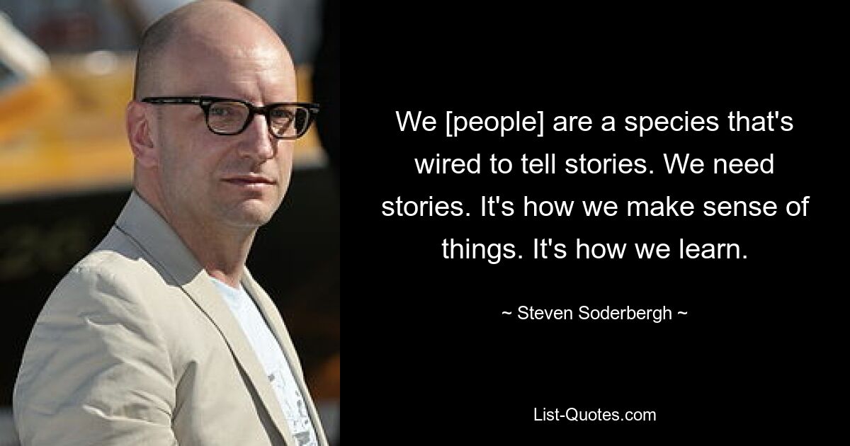 We [people] are a species that's wired to tell stories. We need stories. It's how we make sense of things. It's how we learn. — © Steven Soderbergh