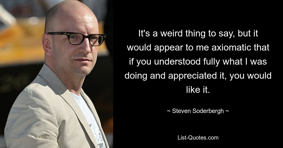 It's a weird thing to say, but it would appear to me axiomatic that if you understood fully what I was doing and appreciated it, you would like it. — © Steven Soderbergh