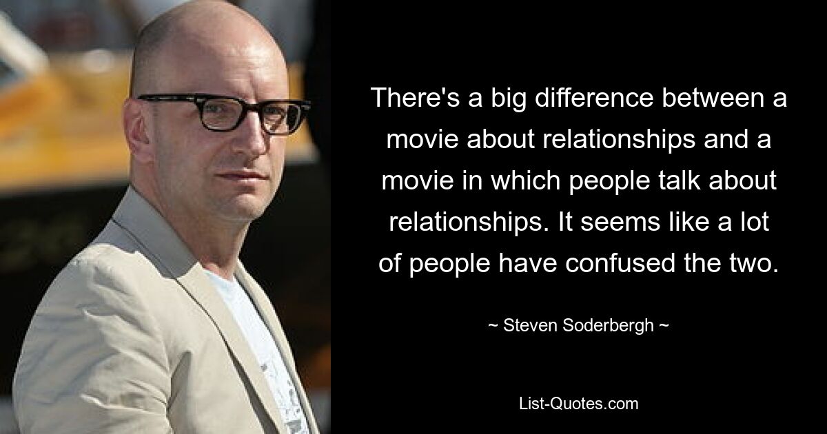 There's a big difference between a movie about relationships and a movie in which people talk about relationships. It seems like a lot of people have confused the two. — © Steven Soderbergh