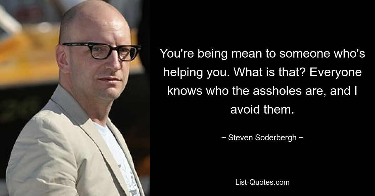 You're being mean to someone who's helping you. What is that? Everyone knows who the assholes are, and I avoid them. — © Steven Soderbergh