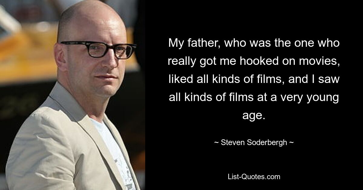 My father, who was the one who really got me hooked on movies, liked all kinds of films, and I saw all kinds of films at a very young age. — © Steven Soderbergh