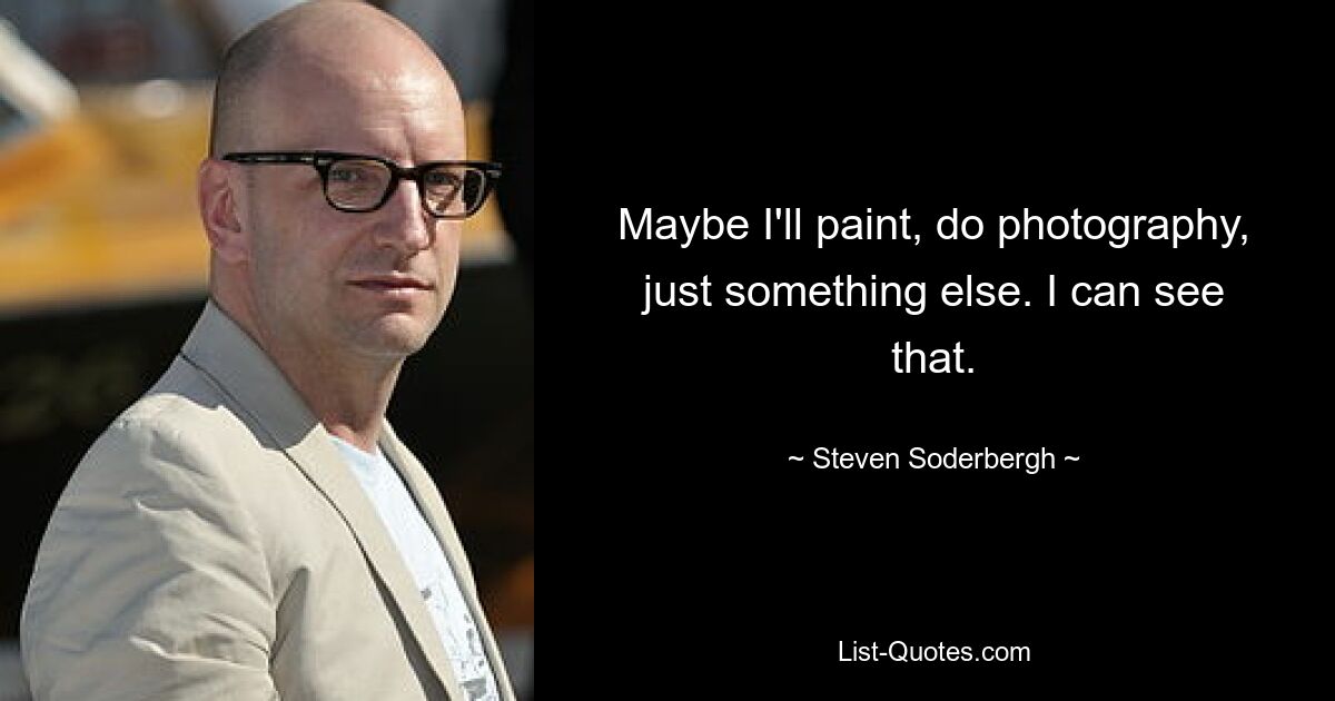 Maybe I'll paint, do photography, just something else. I can see that. — © Steven Soderbergh