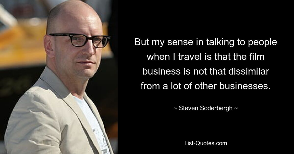 But my sense in talking to people when I travel is that the film business is not that dissimilar from a lot of other businesses. — © Steven Soderbergh