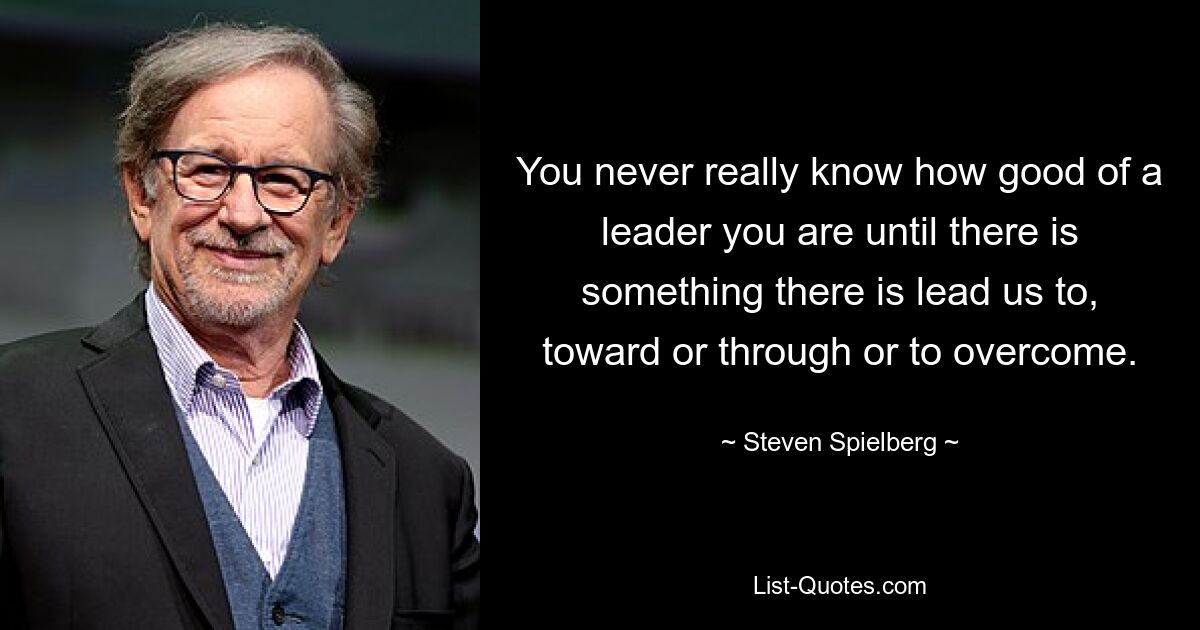 You never really know how good of a leader you are until there is something there is lead us to, toward or through or to overcome. — © Steven Spielberg