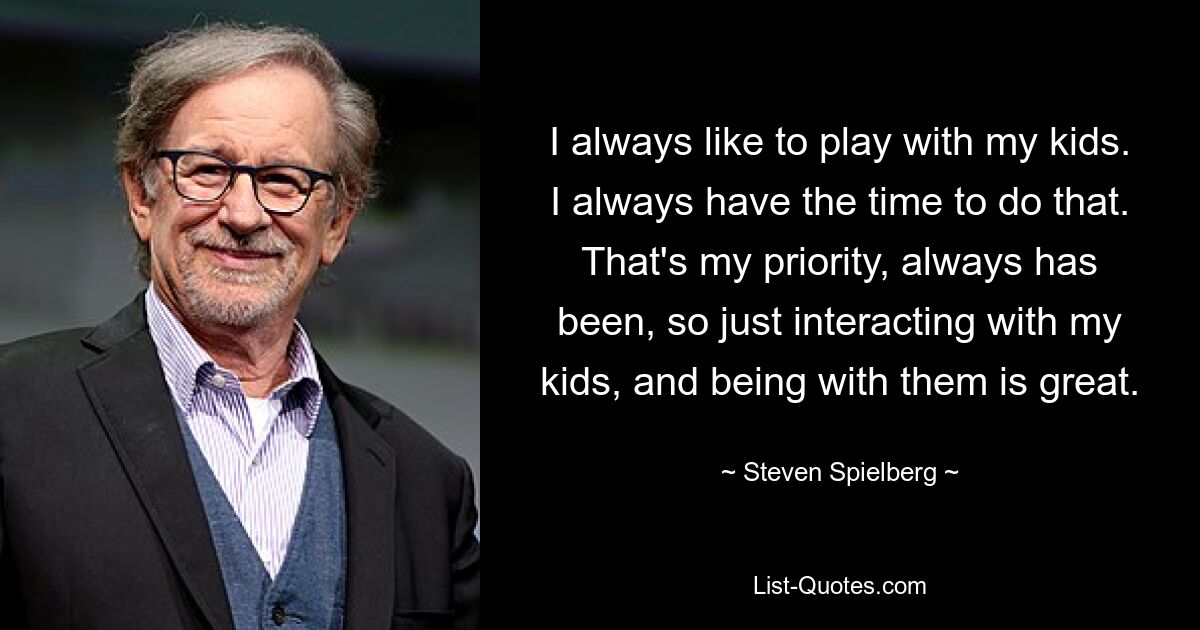 I always like to play with my kids. I always have the time to do that. That's my priority, always has been, so just interacting with my kids, and being with them is great. — © Steven Spielberg