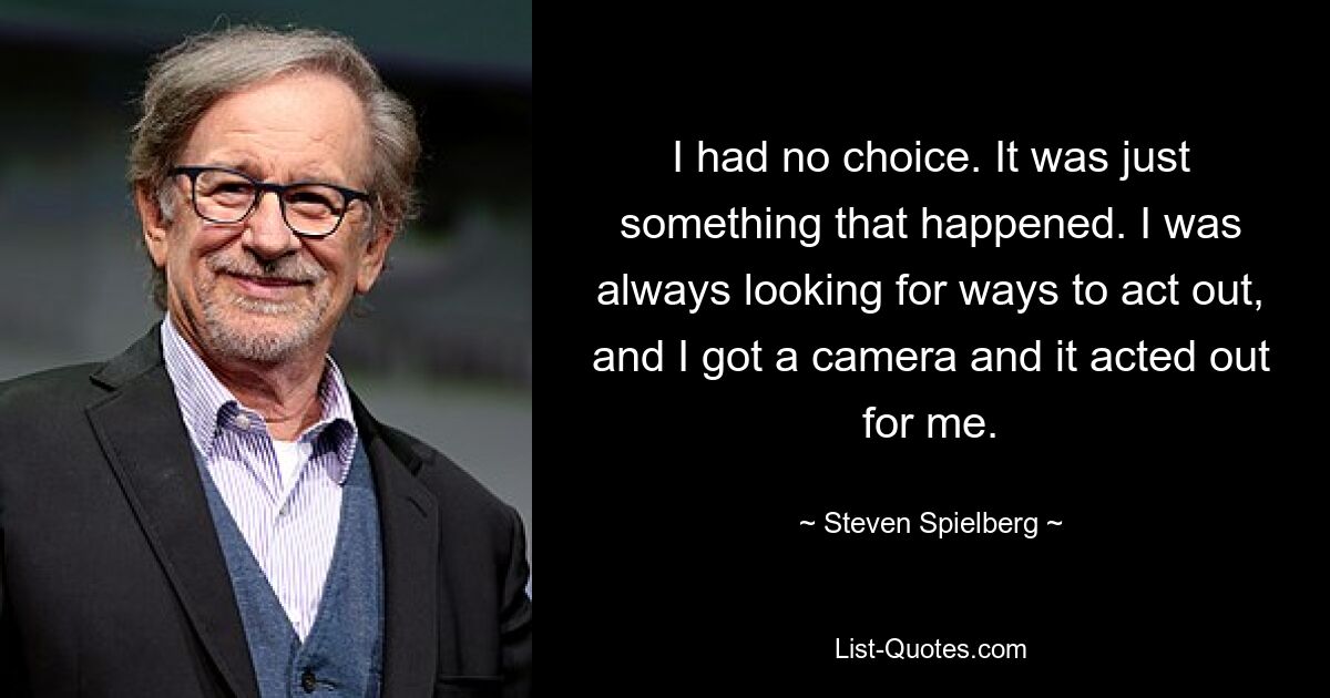 I had no choice. It was just something that happened. I was always looking for ways to act out, and I got a camera and it acted out for me. — © Steven Spielberg