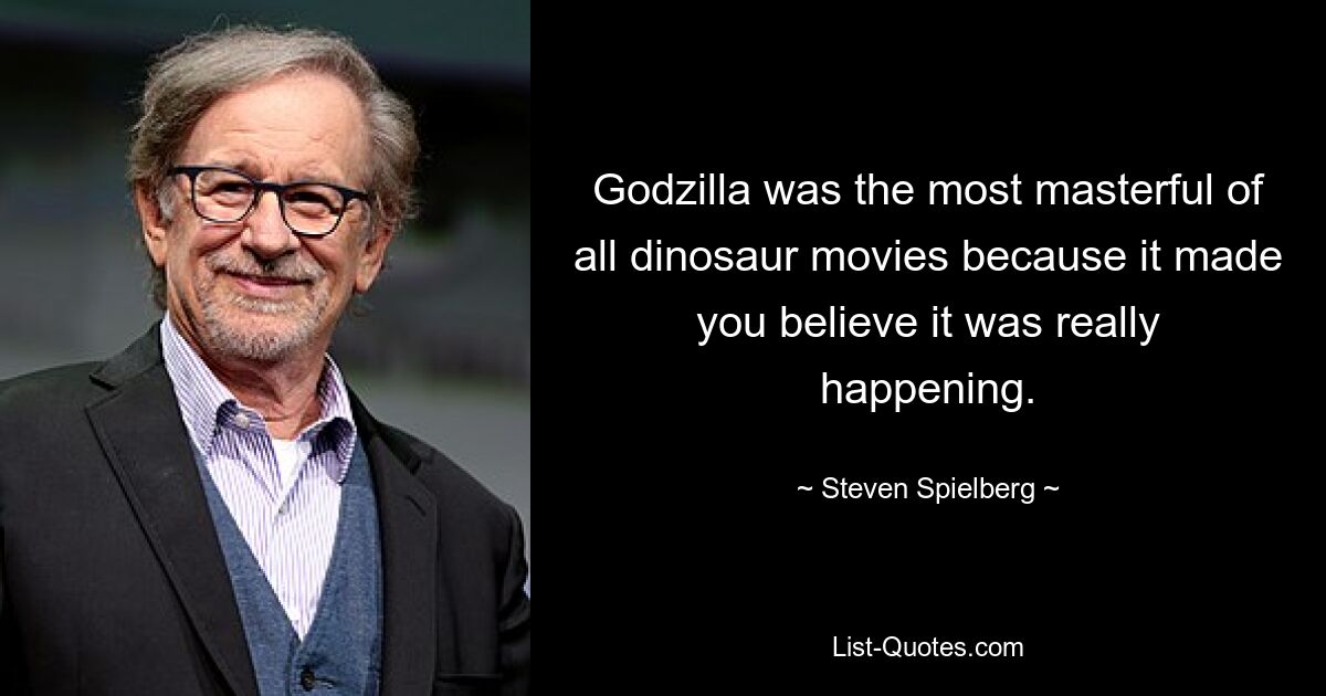 Godzilla was the most masterful of all dinosaur movies because it made you believe it was really happening. — © Steven Spielberg