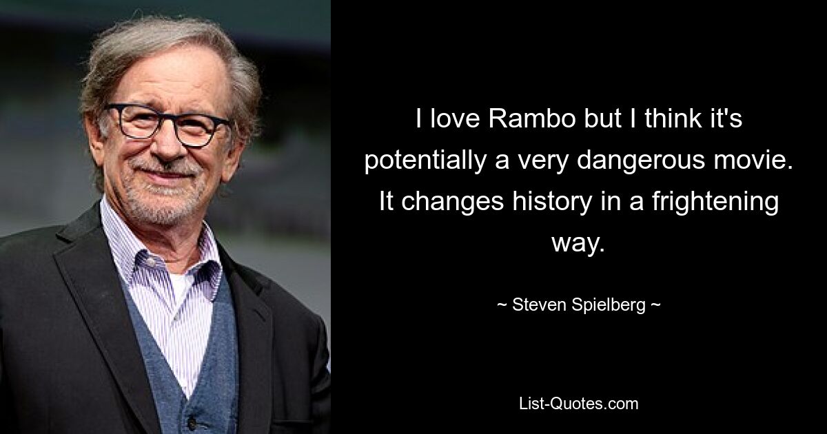 I love Rambo but I think it's potentially a very dangerous movie. It changes history in a frightening way. — © Steven Spielberg