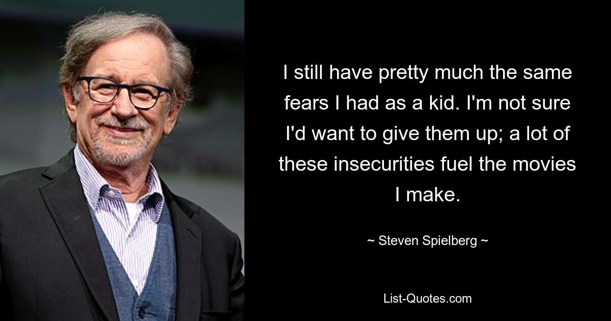 Ich habe immer noch so ziemlich die gleichen Ängste wie als Kind. Ich bin mir nicht sicher, ob ich sie aufgeben möchte; Viele dieser Unsicherheiten befeuern die Filme, die ich mache. — © Steven Spielberg