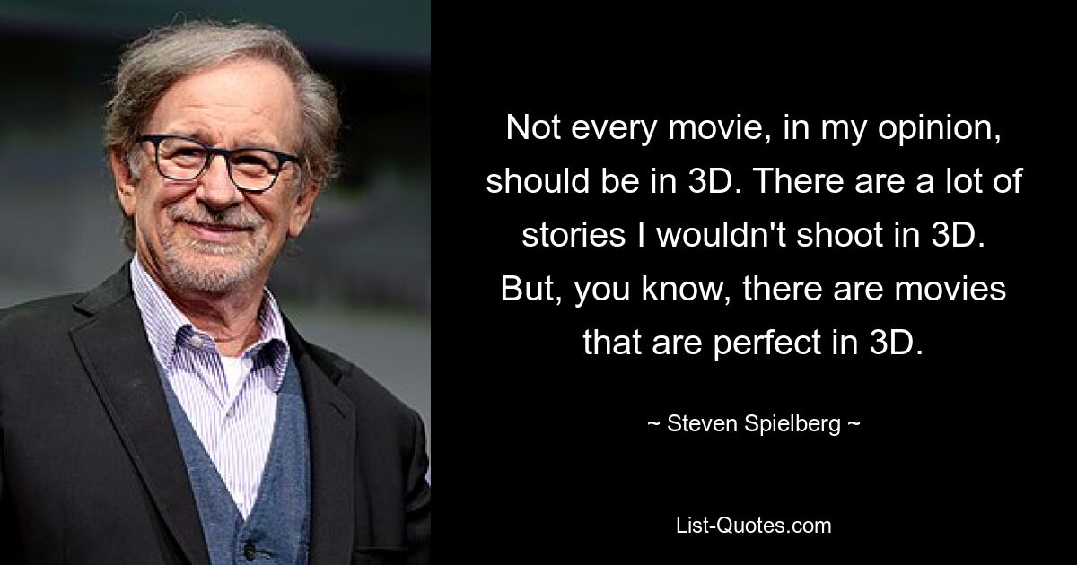 Not every movie, in my opinion, should be in 3D. There are a lot of stories I wouldn't shoot in 3D. But, you know, there are movies that are perfect in 3D. — © Steven Spielberg