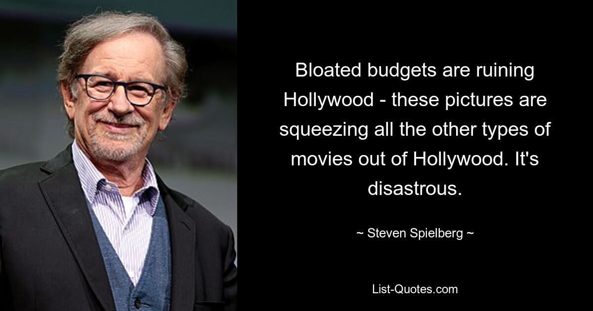 Bloated budgets are ruining Hollywood - these pictures are squeezing all the other types of movies out of Hollywood. It's disastrous. — © Steven Spielberg