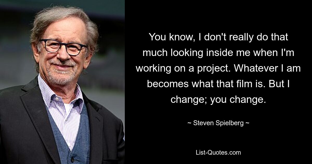 You know, I don't really do that much looking inside me when I'm working on a project. Whatever I am becomes what that film is. But I change; you change. — © Steven Spielberg