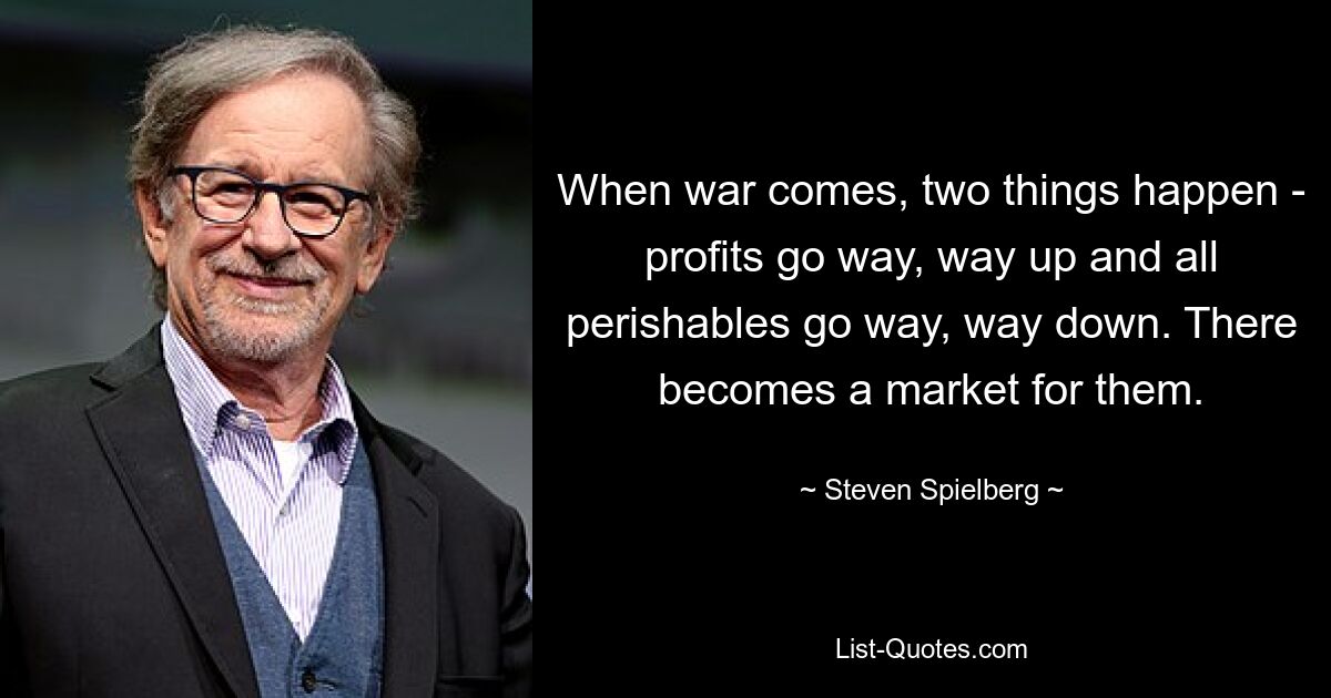 When war comes, two things happen - profits go way, way up and all perishables go way, way down. There becomes a market for them. — © Steven Spielberg