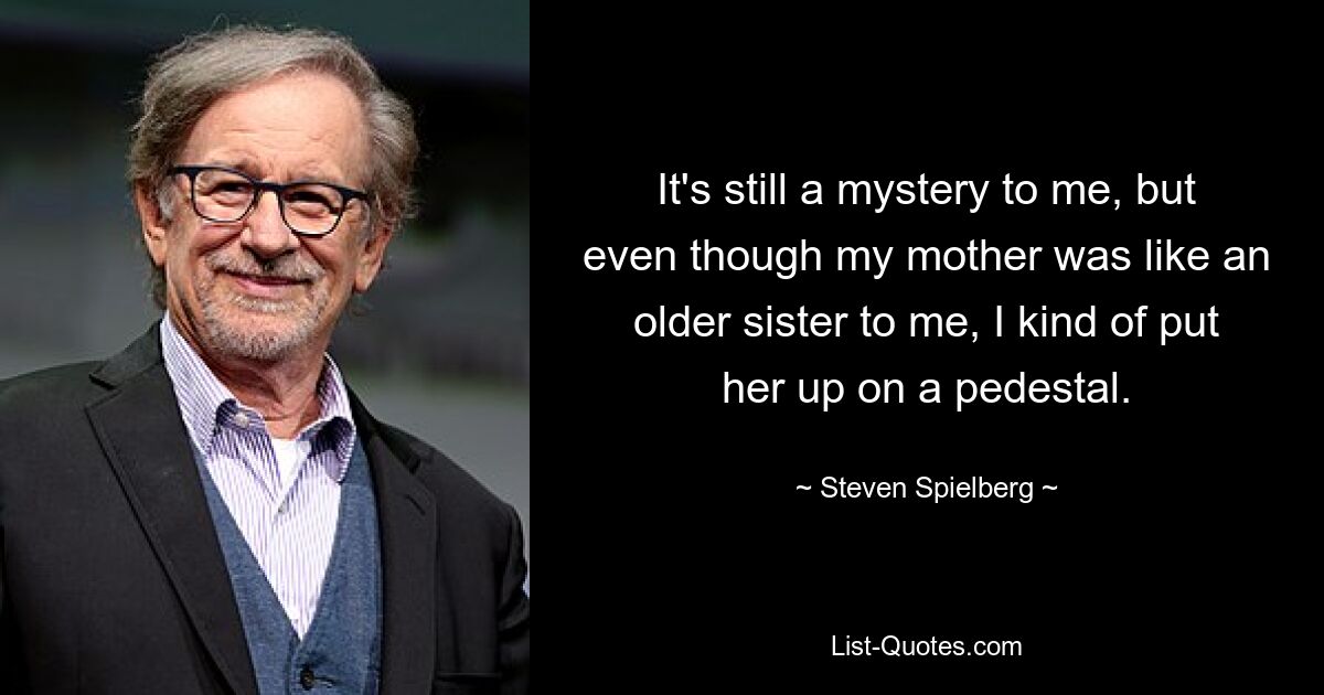 It's still a mystery to me, but even though my mother was like an older sister to me, I kind of put her up on a pedestal. — © Steven Spielberg