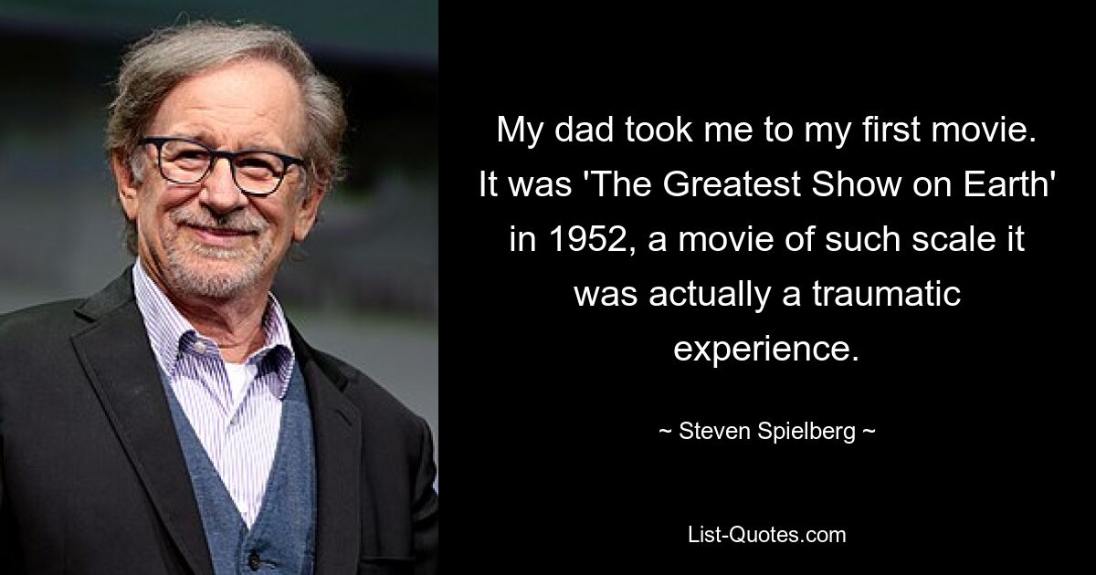 My dad took me to my first movie. It was 'The Greatest Show on Earth' in 1952, a movie of such scale it was actually a traumatic experience. — © Steven Spielberg