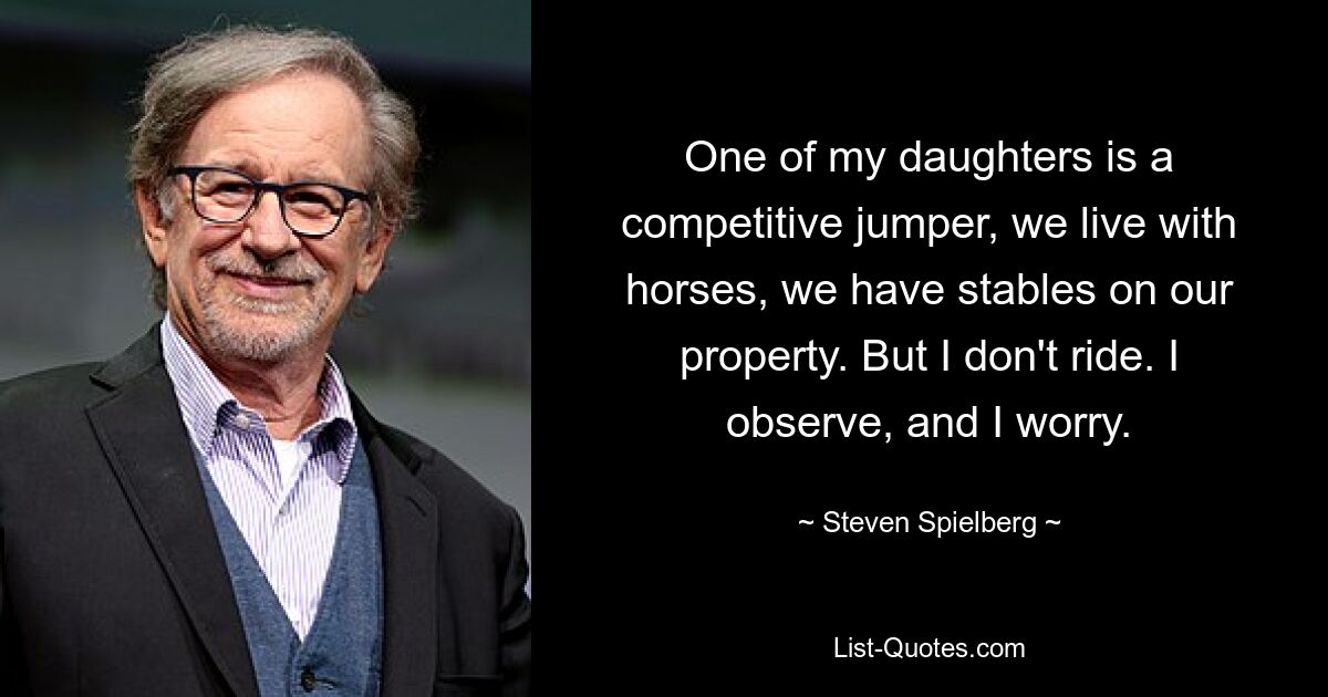 One of my daughters is a competitive jumper, we live with horses, we have stables on our property. But I don't ride. I observe, and I worry. — © Steven Spielberg