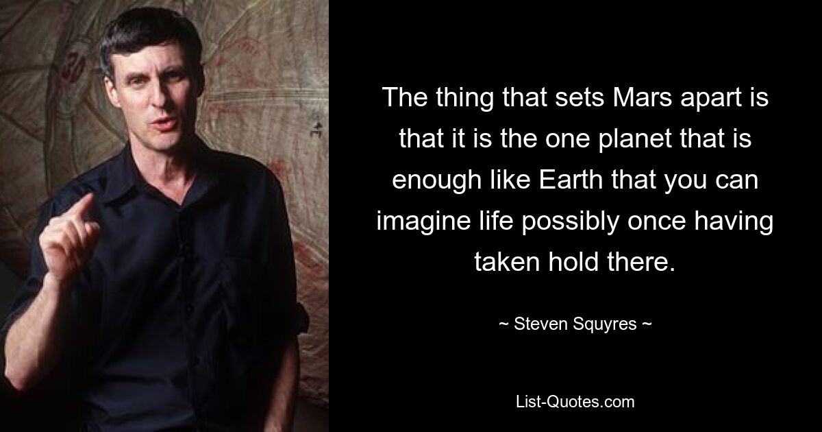 The thing that sets Mars apart is that it is the one planet that is enough like Earth that you can imagine life possibly once having taken hold there. — © Steven Squyres