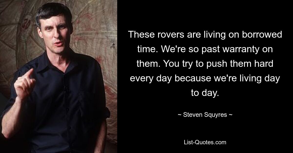 These rovers are living on borrowed time. We're so past warranty on them. You try to push them hard every day because we're living day to day. — © Steven Squyres