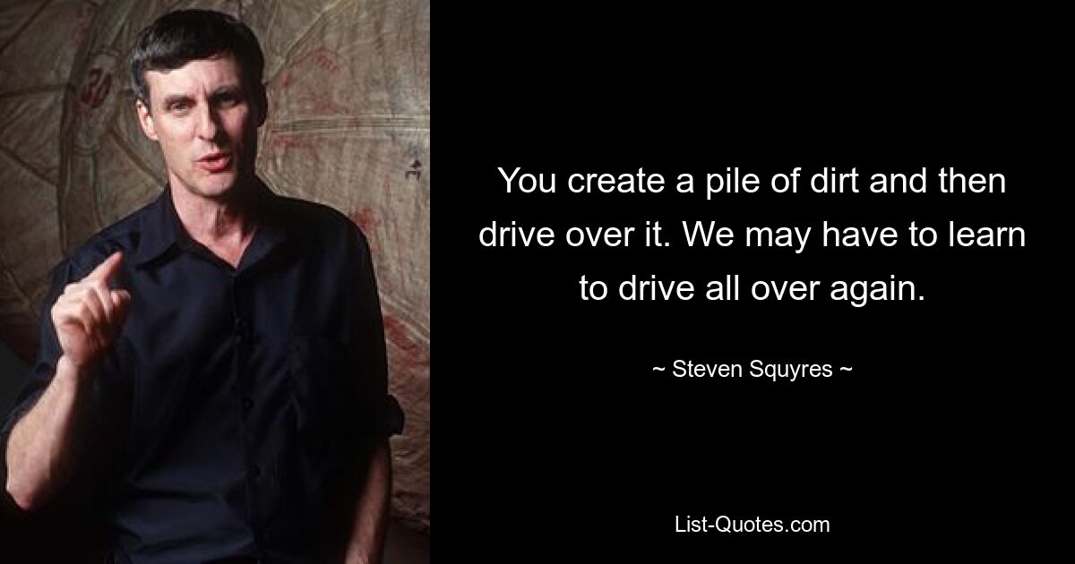 You create a pile of dirt and then drive over it. We may have to learn to drive all over again. — © Steven Squyres