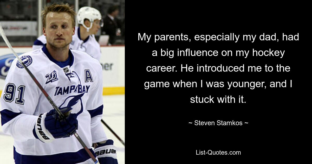 My parents, especially my dad, had a big influence on my hockey career. He introduced me to the game when I was younger, and I stuck with it. — © Steven Stamkos