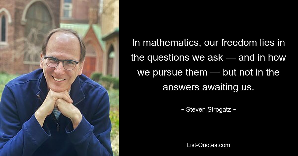 In mathematics, our freedom lies in the questions we ask — and in how we pursue them — but not in the answers awaiting us. — © Steven Strogatz