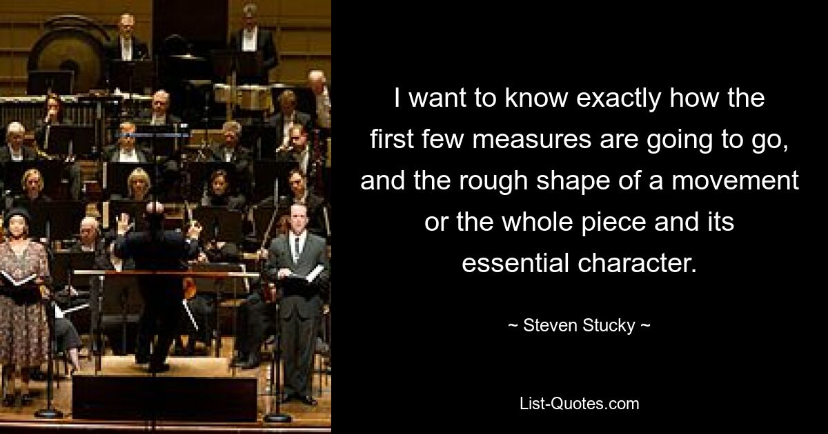 I want to know exactly how the first few measures are going to go, and the rough shape of a movement or the whole piece and its essential character. — © Steven Stucky