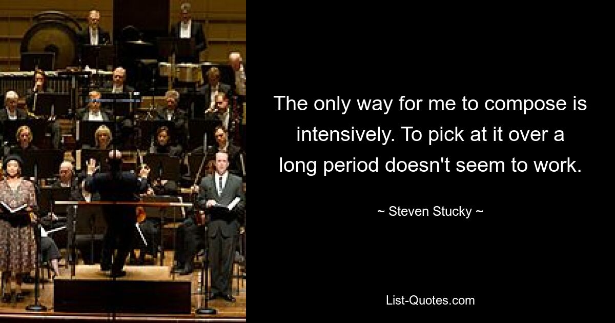 The only way for me to compose is intensively. To pick at it over a long period doesn't seem to work. — © Steven Stucky