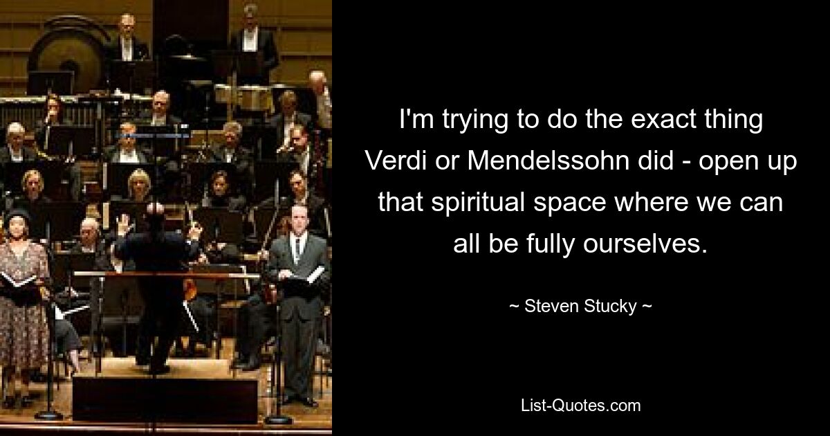 I'm trying to do the exact thing Verdi or Mendelssohn did - open up that spiritual space where we can all be fully ourselves. — © Steven Stucky