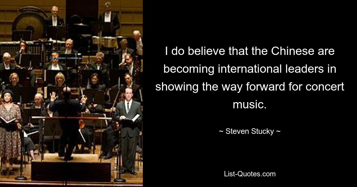 I do believe that the Chinese are becoming international leaders in showing the way forward for concert music. — © Steven Stucky