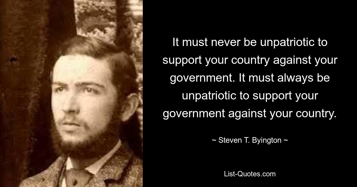 It must never be unpatriotic to support your country against your government. It must always be unpatriotic to support your government against your country. — © Steven T. Byington