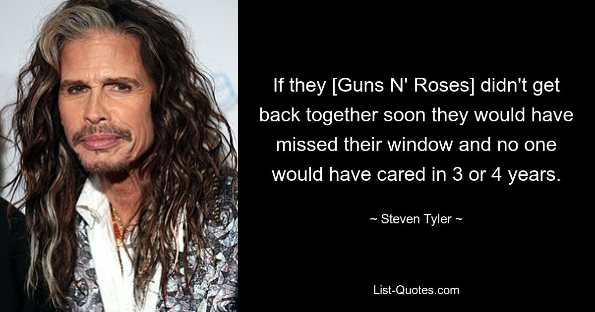 If they [Guns N' Roses] didn't get back together soon they would have missed their window and no one would have cared in 3 or 4 years. — © Steven Tyler